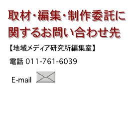取材・編集・制作委託に
関するお問い合わせ先　【地域メディア研究所編集室】
　電話　011-761-6039
　　E-mail　 ￼
　