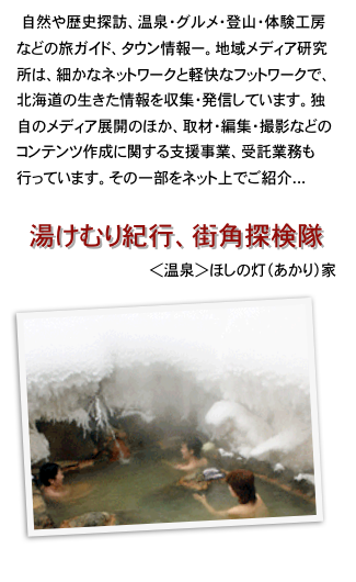 　自然や歴史探訪、温泉・グルメ・登山・体験工房などの旅ガイド、タウン情報ー。地域メディア研究所は、細かなネットワークと軽快なフットワークで、北海道の生きた情報を収集・発信しています。独自のメディア展開のほか、取材・編集・撮影などのコンテンツ作成に関する支援事業、受託業務も行っています。その一部をネット上でご紹介...

湯けむり紀行、街角探検隊
＜温泉＞ほしの灯（あかり）家
￼