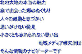 北の大地の本当の魅力旅で出会った郷のぬくもり人々の鼓動と息づかい思いがけない発見
小さくとも忘れられない思い出
地域メディア研究所は
そんな情報のナビゲーターです