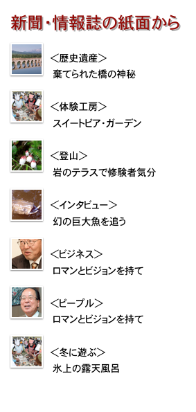 新聞・情報誌の紙面から
￼
＜歴史遺産＞
　棄てられた橋の神秘
￼
＜体験工房＞
　スイートピア・ガーデン
￼
＜登山＞
　岩のテラスで修験者気分
￼
＜インタビュー＞
　幻の巨大魚を追う
￼
＜ビジネス＞
　ロマンとビジョンを持て
￼
＜ピープル＞
　ロマンとビジョンを持て
￼
＜冬に遊ぶ＞
　氷上の露天風呂


