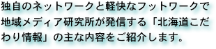 独自のネットワークと軽快なフットワークで地域メディア研究所が発信する「北海道こだわり情報」の主な内容をご紹介します。