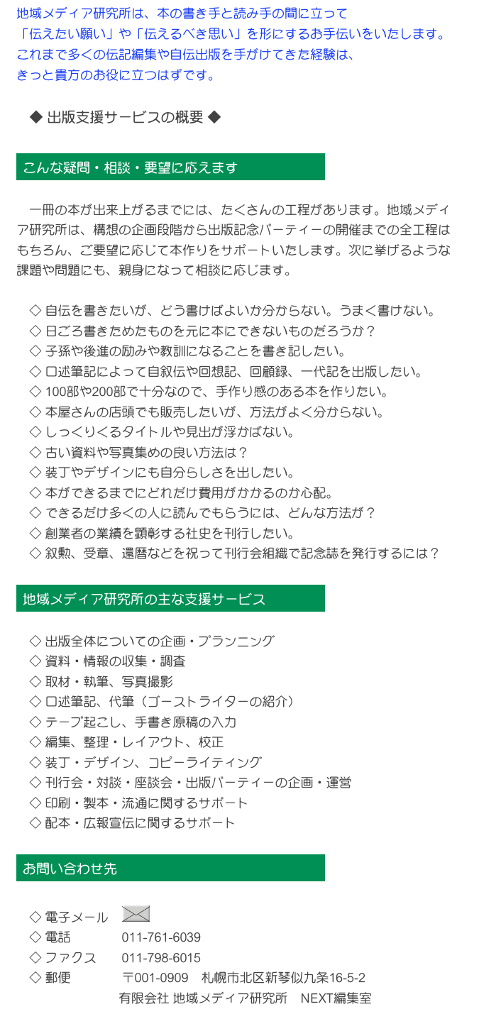 地域メディア研究所は、本の書き手と読み手の間に立って
「伝えたい願い」や「伝えるべき思い」を形にするお手伝いをいたします。
これまで多くの伝記編集や自伝出版を手がけてきた経験は、
きっと貴方のお役に立つはずです。　

　◆ 出版支援サービスの概要 ◆

￼

　一冊の本が出来上がるまでには、たくさんの工程があります。地域メディア研究所は、構想の企画段階から出版記念パーティーの開催までの全工程はもちろん、ご要望に応じて本作りをサポートいたします。次に挙げるような課題や問題にも、親身になって相談に応じます。
　
　◇ 自伝を書きたいが、どう書けばよいか分からない。うまく書けない。
　◇ 日ごろ書きためたものを元に本にできないものだろうか？
　◇ 子孫や後進の励みや教訓になることを書き記したい。
　◇ 口述筆記によって自叙伝や回想記、回顧録、一代記を出版したい。
　◇ 100部や200部で十分なので、手作り感のある本を作りたい。
　◇ 本屋さんの店頭でも販売したいが、方法がよく分からない。
　◇ しっくりくるタイトルや見出が浮かばない。
　◇ 古い資料や写真集めの良い方法は？
　◇ 装丁やデザインにも自分らしさを出したい。
　◇ 本ができるまでにどれだけ費用がかかるのか心配。
　◇ できるだけ多くの人に読んでもらうには、どんな方法が？
　◇ 創業者の業績を顕彰する社史を刊行したい。
　◇ 叙勲、受章、還暦などを祝って刊行会組織で記念誌を発行するには？

￼

　◇ 出版全体についての企画・プランニング
　◇ 資料・情報の収集・調査
　◇ 取材・執筆、写真撮影
　◇ 口述筆記、代筆（ゴーストライターの紹介）
　◇ テープ起こし、手書き原稿の入力
　◇ 編集、整理・レイアウト、校正
　◇ 装丁・デザイン、コピーライティング
　◇ 刊行会・対談・座談会・出版パーティーの企画・運営
　◇ 印刷・製本・流通に関するサポート
　◇ 配本・広報宣伝に関するサポート

￼

　◇ 電子メール　￼
　◇ 電話　　　　011-761-6039
　◇ ファクス　　011-798-6015
　◇ 郵便　　　　〒001-0909　札幌市北区新琴似九条16-5-2
　　　　　　　　有限会社 地域メディア研究所　NEXT編集室　
　
