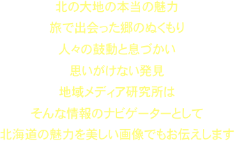 北の大地の本当の魅力旅で出会った郷のぬくもり人々の鼓動と息づかい思いがけない発見
地域メディア研究所は
そんな情報のナビゲーターとして
北海道の魅力を美しい画像でもお伝えします