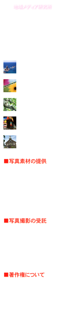 地域メディア研究所
 Research Institute of Community & Communications,Inc.
Address: Sapporo,Hokkaido
URL: http://com212.comE-mail: postman@com212.comISBN: 4-925237

Sample Data
?
Blue
水のある風景?
Green
実りと安らぎの大地
?
Red
たくましい生命の輝き
?
Yellow
お気に入りスポット?
White
白い恋人たち
■写真素材の提供
　北海道フォトライブラリーには、北の大地の魅力を知り尽くしたプロカメラマンによる写真素材を豊富に取りそろえています。デジタル画像のほか、商業広告向けの大判サイズのポジ提供も可能です。■写真撮影の受託
　人物から自然、野生生物、建造物、行事など北海道における写真撮影は、ご希望に応じて承ります。山岳や水中撮影などの特殊分野については専門カメラマンをご紹介いたします。

■著作権について
　このサイト内の写真・画像データに関する著作権は、地域メディア研究所が所有または管理しています。許可なしに複製・使用すると、著作権法に違反することになります。